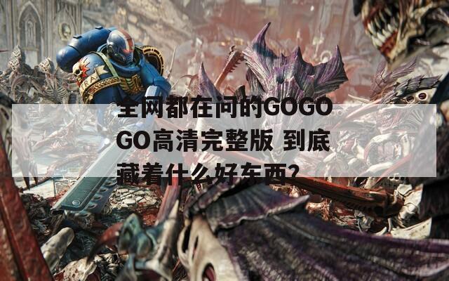 全网都在问的GOGOGO高清完整版 到底藏着什么好东西？