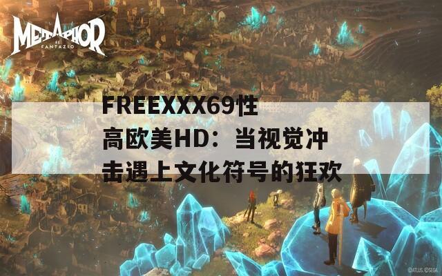 FREEXXX69性高欧美HD：当视觉冲击遇上文化符号的狂欢