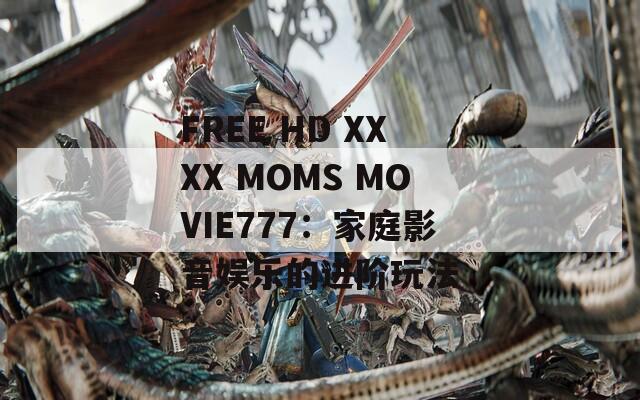 FREE HD XXXX MOMS MOVIE777：家庭影音娱乐的进阶玩法