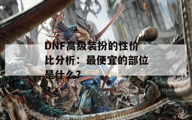 DNF高级装扮的性价比分析：最便宜的部位是什么？