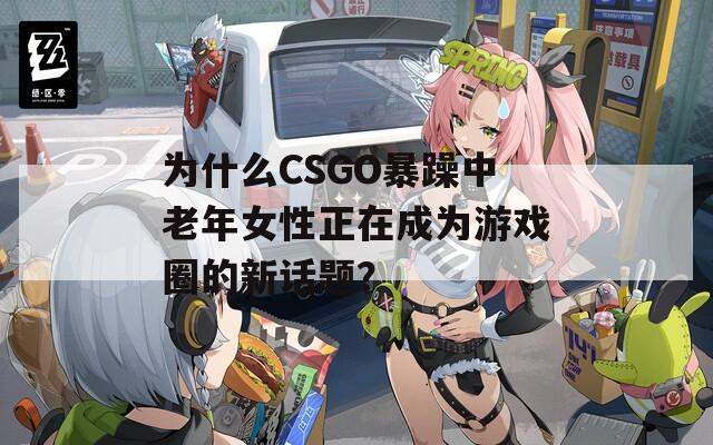 为什么CSGO暴躁中老年女性正在成为游戏圈的新话题？