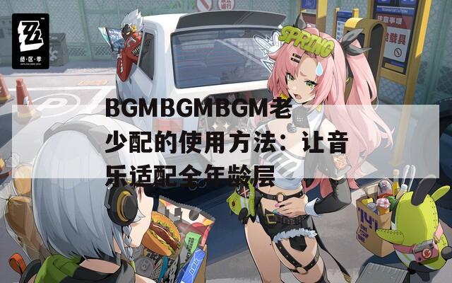 BGMBGMBGM老少配的使用方法：让音乐适配全年龄层