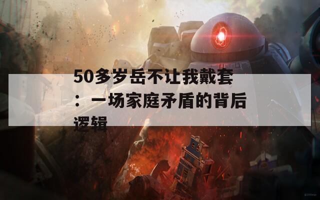 50多岁岳不让我戴套：一场家庭矛盾的背后逻辑