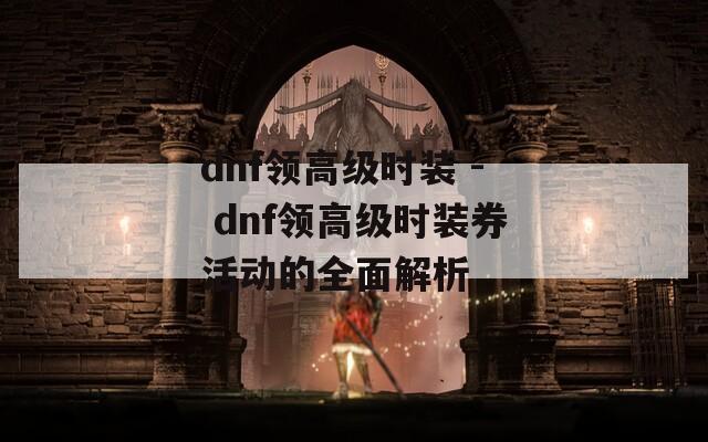 dnf领高级时装 - dnf领高级时装券活动的全面解析