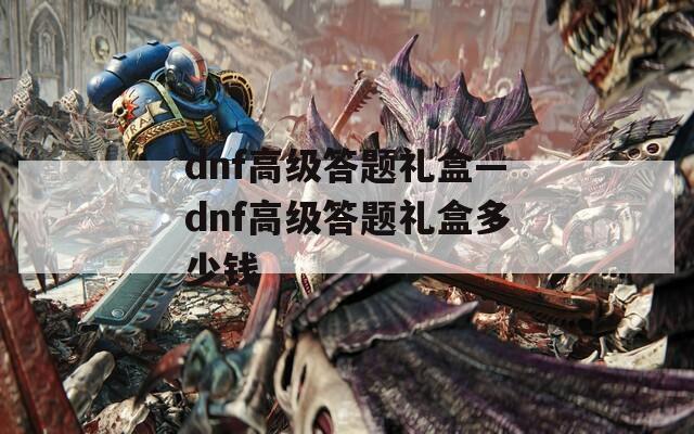 dnf高级答题礼盒—dnf高级答题礼盒多少钱