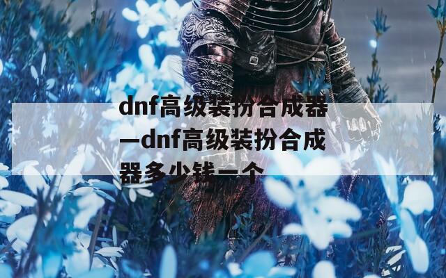 dnf高级装扮合成器—dnf高级装扮合成器多少钱一个