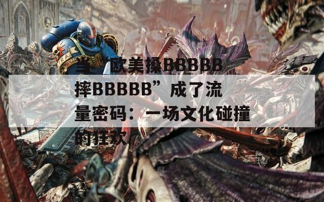 当“欧美搡BBBBB摔BBBBB”成了流量密码：一场文化碰撞的狂欢