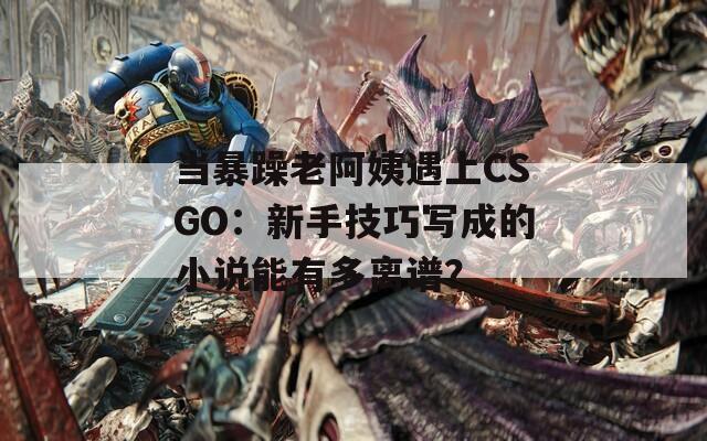 当暴躁老阿姨遇上CSGO：新手技巧写成的小说能有多离谱？