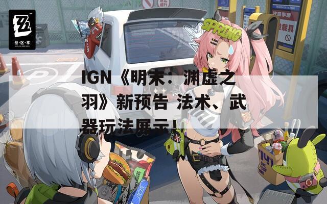 IGN《明末：渊虚之羽》新预告 法术、武器玩法展示！