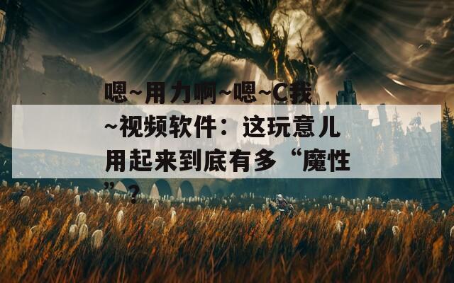 嗯～用力啊～嗯～C我～视频软件：这玩意儿用起来到底有多“魔性”？