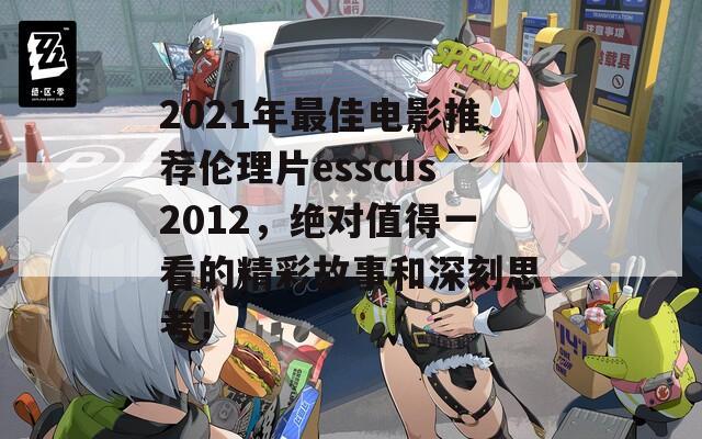 2021年最佳电影推荐伦理片esscus2012，绝对值得一看的精彩故事和深刻思考！