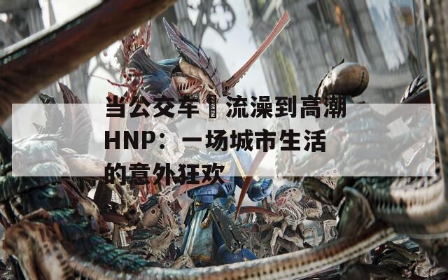 当公交车倫流澡到高潮HNP：一场城市生活的意外狂欢