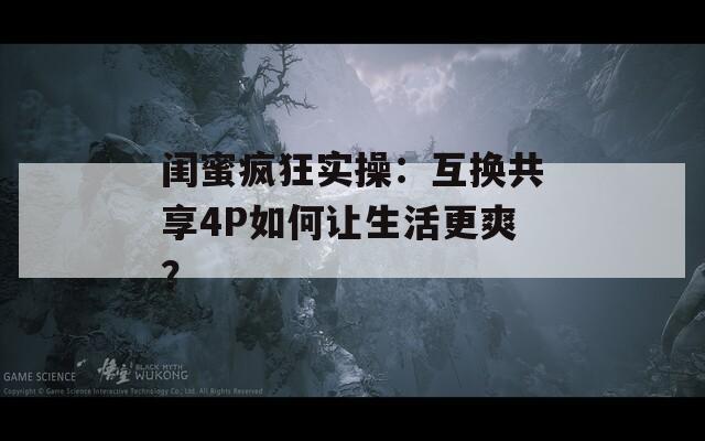 闺蜜疯狂实操：互换共享4P如何让生活更爽？