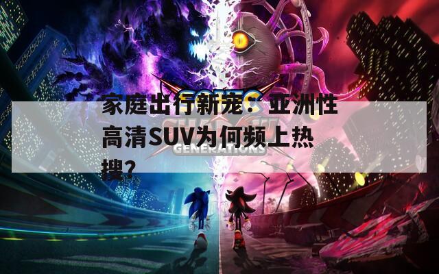 家庭出行新宠：亚洲性高清SUV为何频上热搜？