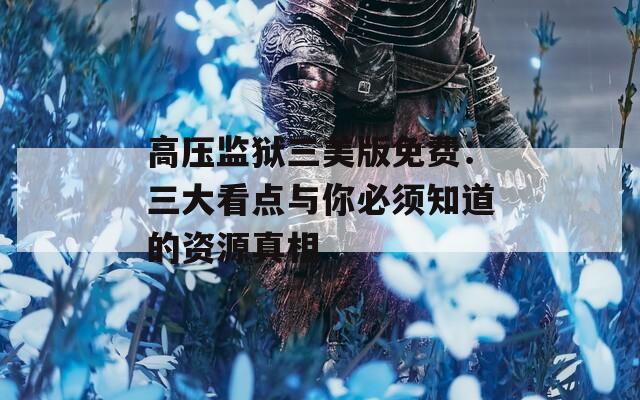 高压监狱三美版免费：三大看点与你必须知道的资源真相