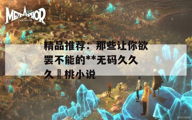 精品推荐：那些让你欲罢不能的**无码久久久愛桃小说