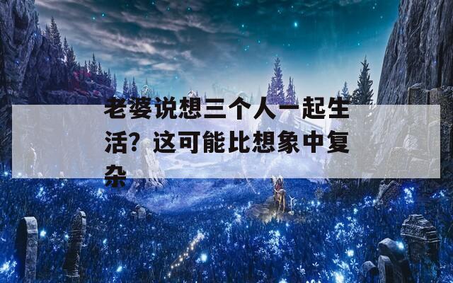 老婆说想三个人一起生活？这可能比想象中复杂