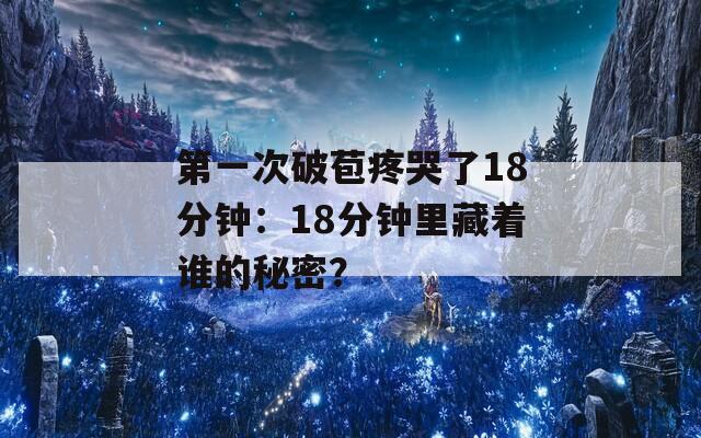 第一次破苞疼哭了18分钟：18分钟里藏着谁的秘密？