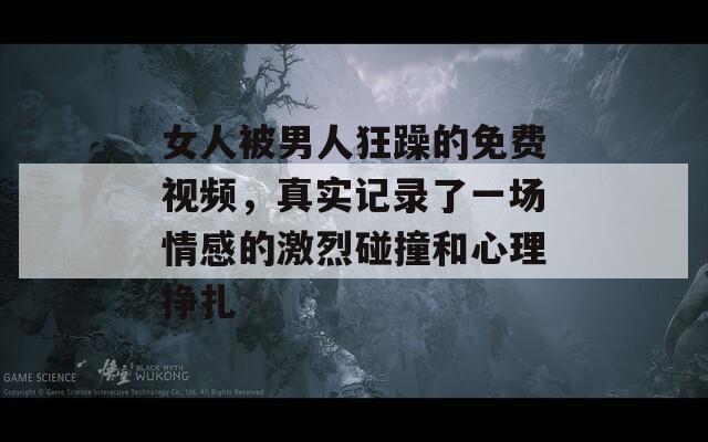 女人被男人狂躁的免费视频，真实记录了一场情感的激烈碰撞和心理挣扎