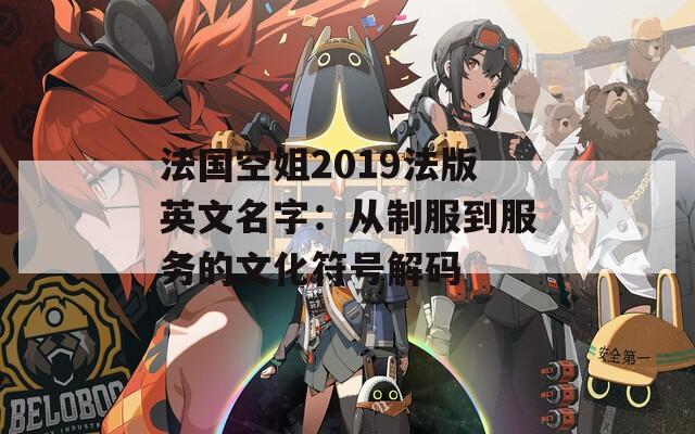 法国空姐2019法版英文名字：从制服到服务的文化符号解码