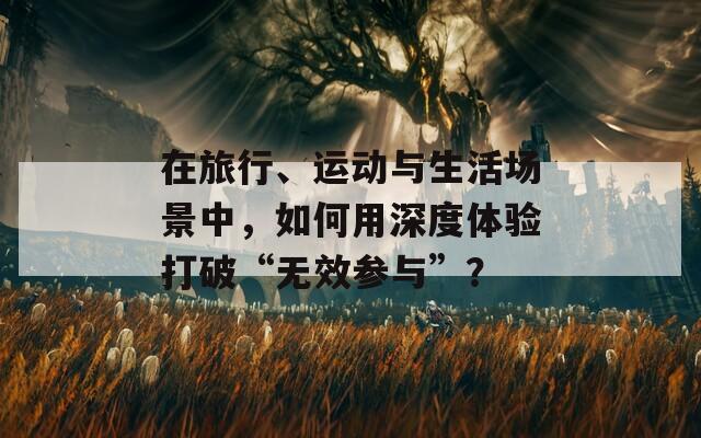 在旅行、运动与生活场景中，如何用深度体验打破“无效参与”？