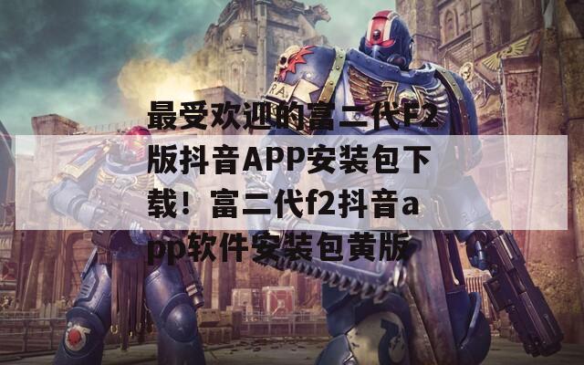 最受欢迎的富二代F2版抖音APP安装包下载！富二代f2抖音app软件安装包黄版