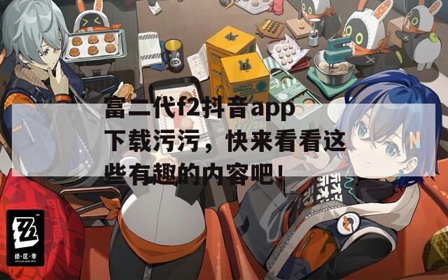 富二代f2抖音app下载污污，快来看看这些有趣的内容吧！