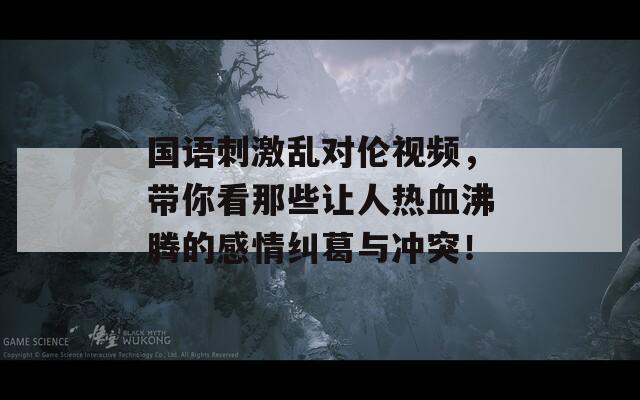 国语刺激乱对伦视频，带你看那些让人热血沸腾的感情纠葛与冲突！