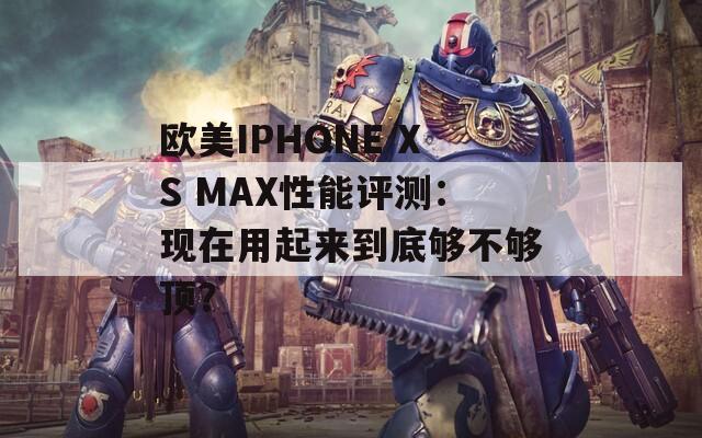 欧美IPHONE XS MAX性能评测：现在用起来到底够不够顶？