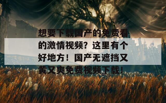 想要下载国产的免费看的激情视频？这里有个好地方！国产无遮挡又黄又爽免费视频下载！