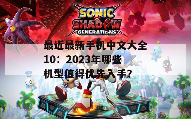 最近最新手机中文大全10：2023年哪些机型值得优先入手？