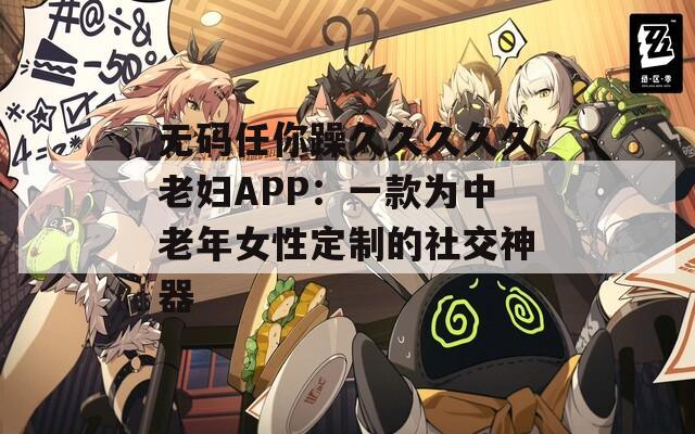 无码任你躁久久久久久老妇APP：一款为中老年女性定制的社交神器