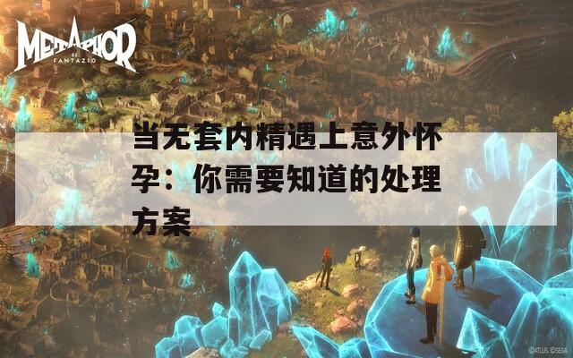 当无套内精遇上意外怀孕：你需要知道的处理方案