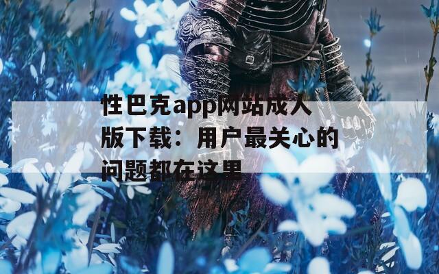 性巴克app网站成人版下载：用户最关心的问题都在这里