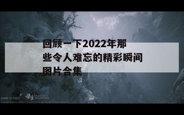 回顾一下2022年那些令人难忘的精彩瞬间图片合集