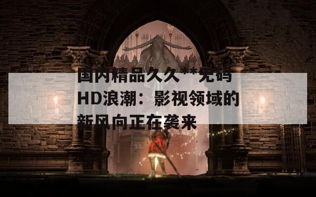 国内精品久久**无码HD浪潮：影视领域的新风向正在袭来