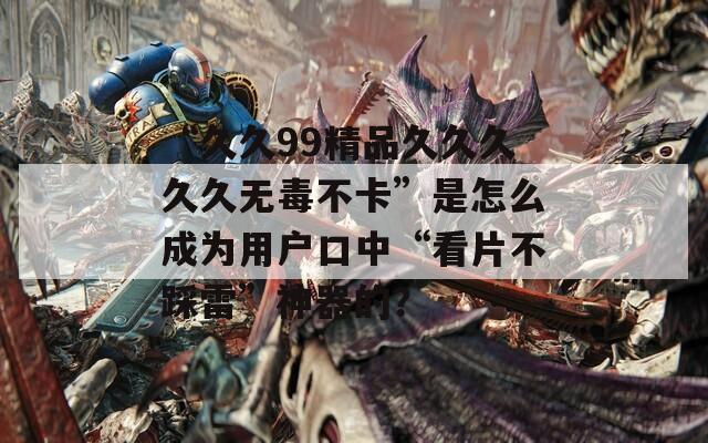 “久久99精品久久久久久无毒不卡”是怎么成为用户口中“看片不踩雷”神器的？