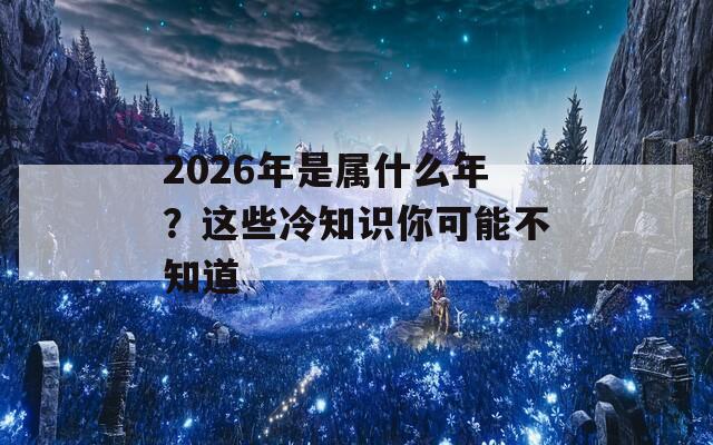 2026年是属什么年？这些冷知识你可能不知道