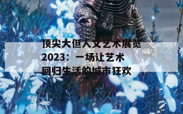 顶尖大但人文艺术展览2023：一场让艺术回归生活的城市狂欢