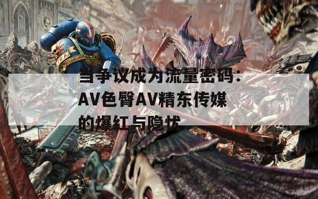 当争议成为流量密码：AV色臀AV精东传媒的爆红与隐忧