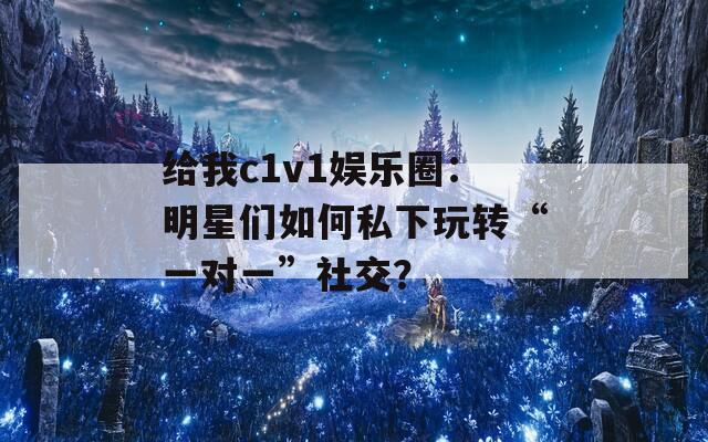 给我c1v1娱乐圈：明星们如何私下玩转“一对一”社交？