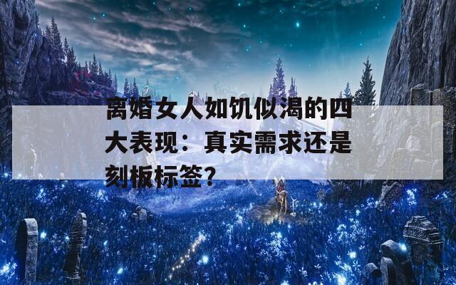 离婚女人如饥似渴的四大表现：真实需求还是刻板标签？