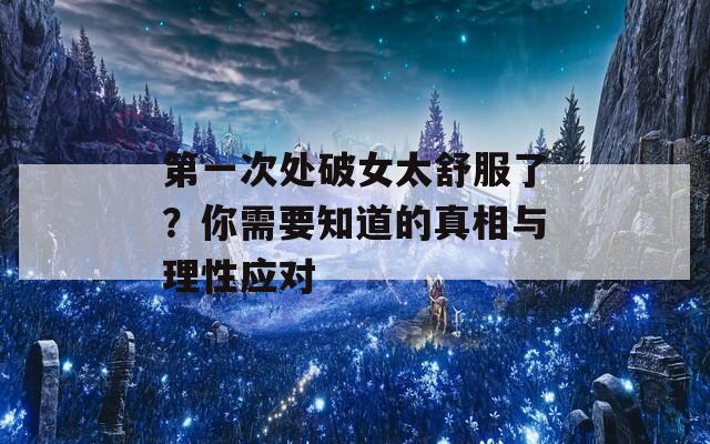 第一次处破女太舒服了？你需要知道的真相与理性应对