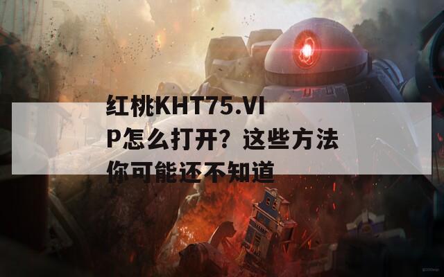 红桃KHT75.VIP怎么打开？这些方法你可能还不知道