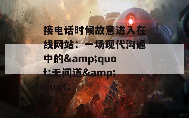 接电话时候故意进入在线网站：一场现代沟通中的&quot;无间道&quot;