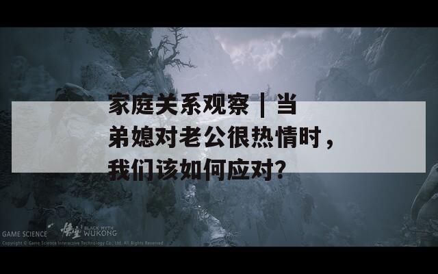 家庭关系观察 | 当弟媳对老公很热情时，我们该如何应对？