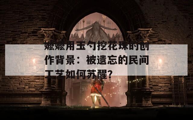 嬷嬷用玉勺挖花珠的创作背景：被遗忘的民间工艺如何苏醒？