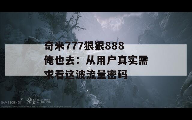 奇米777狠狠888俺也去：从用户真实需求看这波流量密码