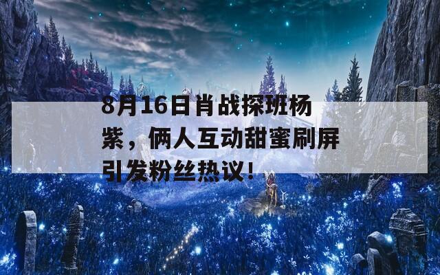 8月16日肖战探班杨紫，俩人互动甜蜜刷屏引发粉丝热议！