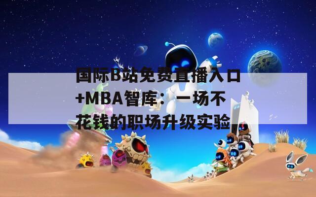 国际B站免费直播入口+MBA智库：一场不花钱的职场升级实验